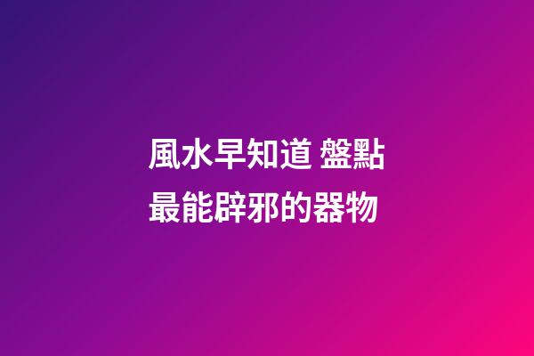 風水早知道 盤點最能辟邪的器物